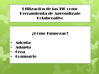 Utilización de las TIC como
Herramienta de Aprendizaje
Colaborativo
¿Cómo Empezar?
• Adopta
• Adapta
• Crea
• Comparte
 