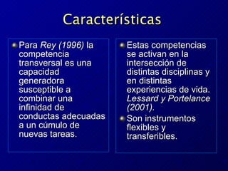 Características   Para  Rey (1996)  la competencia transversal es una capacidad generadora susceptible a combinar una infinidad de conductas adecuadas a un cúmulo de nuevas tareas.  Estas competencias se activan en la intersecci ó n de distintas disciplinas y en distintas experiencias de vida.  Lessard y Portelance (2001). Son instrumentos flexibles y transferibles. 