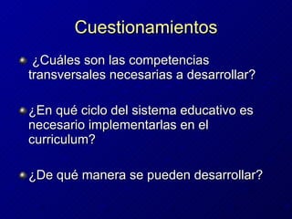 Cuestionamientos ¿Cuáles son las competencias transversales necesarias a desarrollar? ¿En qué ciclo del sistema educativo es necesario implementarlas en el curriculum?  ¿De qué manera se pueden desarrollar?   