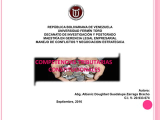 REPÚBLICA BOLIVARIANA DE VENEZUELA
UNIVERSIDAD FERMÍN TORO
DECANATO DE INVESTIGACIÓN Y POSTGRADO
MAESTRÍA EN GERENCIA LEGAL EMPRESARIAL
MANEJO DE CONFLICTOS Y NEGOCIACION ESTRATEGICA
COMPETENCIAS TRIBUTARIAS
CONSTITUCIONALES
Autora:
Abg. Albanic Douglibet Guadalupe Zarraga Bracho
C.I. V- 20.933.674
Septiembre, 2016
 