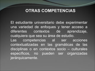 El estudiante universitario debe experimentar una variedad de enfoques y tener acceso a diferentes contextos de aprendizaje, cualquiera que sea su área de estudio. Las competencias al ser acciones contextualizadas en las gramáticas de las disciplinas o en contextos socio – culturales específicos, no pueden ser organizadas jerárquicamente.  OTRAS COMPETENCIAS 