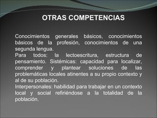 Conocimientos generales básicos, conocimientos básicos de la profesión, conocimientos de una segunda lengua. Para todos: la lectoescritura, estructura de pensamiento. Sistémicas: capacidad para localizar, comprender y plantear soluciones de las problemáticas locales atinentes a su propio contexto y al de su población. Interpersonales: habilidad para trabajar en un contexto local y social refiriéndose a la totalidad de la población. OTRAS COMPETENCIAS 