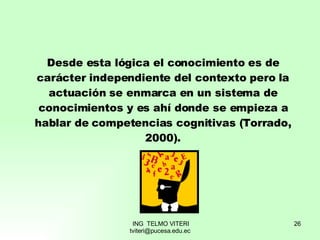 Desde esta lógica el conocimiento es de carácter independiente del contexto pero la actuación se enmarca en un sistema de conocimientos y es ahí donde se empieza a hablar de competencias cognitivas (Torrado, 2000). 