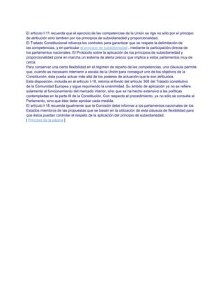 El artículo I-11 recuerda que el ejercicio de las competencias de la Unión se rige no sólo por el principio
de atribución sino también por los principios de subsidiariedad y proporcionalidad.
El Tratado Constitucional refuerza los controles para garantizar que se respete la delimitación de
las competencias, y en particular el principio de subsidiariedad , mediante la participación directa de
los parlamentos nacionales. El Protocolo sobre la aplicación de los principios de subsidiariedad y
proporcionalidad pone en marcha un sistema de alerta precoz que implica a estos parlamentos muy de
cerca.
Para conservar una cierta flexibilidad en el régimen de reparto de las competencias, una cláusula permite
que, cuando es necesario intervenir a escala de la Unión para conseguir uno de los objetivos de la
Constitución, ésta pueda actuar más allá de los poderes de actuación que le son atribuidos.
Esta disposición, incluida en el artículo I-18, retoma el fondo del artículo 308 del Tratado constitutivo
de la Comunidad Europea y sigue requiriendo la unanimidad. Su ámbito de aplicación ya no se refiere
solamente al funcionamiento del mercado interior, sino que se ha hecho extensivo a las políticas
contempladas en la parte III de la Constitución. Con respecto al procedimiento, ya no sólo se consulta al
Parlamento, sino que éste debe aprobar cada medida.
El artículo I-18 recuerda igualmente que la Comisión debe informar a los parlamentos nacionales de los
Estados miembros de las propuestas que se basan en la utilización de esta cláusula de flexibilidad para
que éstos puedan controlar el respeto de la aplicación del principio de subsidiariedad.
[ Principio de la página ]
 