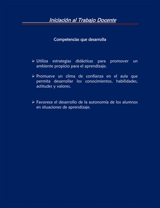 Iniciación al Trabajo Docente
Competencias que desarrolla

 Utiliza estrategias didácticas para promover
ambiente propicio para el aprendizaje.

un

 Promueve un clima de confianza en el aula que
permita desarrollar los conocimientos, habilidades,
actitudes y valores.

 Favorece el desarrollo de la autonomía de los alumnos
en situaciones de aprendizaje.

 