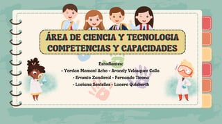 )
)
)
)
)
)
)
)
)
ÁREA DE CIENCIA Y TECNOLOGIA
ÁREA DE CIENCIA Y TECNOLOGIA
ÁREA DE CIENCIA Y TECNOLOGIA
COMPETENCIAS Y CAPACIDADES
COMPETENCIAS Y CAPACIDADES
COMPETENCIAS Y CAPACIDADES
Estudiantes:
- Yordan Mamani Acho - Aracely Velasquez Calla
- Ernesto Zandoval - Fernando Ticona
- Luciana Sentelles - Lucero Quisberth
)
)
)
)
)
)
)
)
)
 