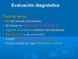 Tipos de temas:Tipos de temas:
• NoNo son temas curricularesson temas curriculares
• Se basan enSe basan en situaciones problemáticassituaciones problemáticas
• Ligados al contextoLigados al contexto cotidiano del estudiantecotidiano del estudiante
• SignificativosSignificativos y dey de actualidadactualidad
• ExigenExigen tratamiento de la informacióntratamiento de la información
• Desde puntos de vistaDesde puntos de vista reflexivos y críticosreflexivos y críticos
Evaluación diagnóstica
 