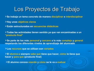 Los Proyectos de TrabajoLos Proyectos de Trabajo
Se trabaja un tema concreto de manera disciplinar o interdisciplinar
Hay unos objetivos claros
Están estructurados en secuencias didácticas
Todas las actividades tienen sentido ya que van encaminadas a un
“producto final”
Se parte de los más personal y cercano a lo más complejo y general
respetando los diferentes niveles de aprendizaje del alumnado
Los recursos que se utilizan son variados
El alumno-a siempre sabe qué tiene que hacer, cómo lo tiene que
hacer y para qué (producto final)
El alumno conoce cúando y cómo se le va a evaluar
 