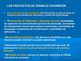 LOS PROYECTOS DE TRABAJO FAVORECEN
 LaLa motivaciónmotivación y ely el aprendizajeaprendizaje del alumnado ya que se tiene endel alumnado ya que se tiene en
cuenta la diversidad de intereses y estilos de aprendizaje.cuenta la diversidad de intereses y estilos de aprendizaje.
 El desarrollo de habilidades y destrezas diversas (actividades
de captación de conocimientos previos del alumnado, actividades
de introducción al tema para motivar al alumnado, actividades de
búsqueda y tratamiento de la información, actividades de
aplicación,…).
El aprendizaje significativo del alumno-a. Posibilita que cada
alumna-o pueda controlar su propio aprendizaje.
Relaciona el mundo escolar con el mundo fuera del aula. Se
promueve la implicación, el pensamiento crítico y la iniciativa
personal.
El trabajo en grupo, aunque en algunos momentos el trabajo
individual es necesario.
 