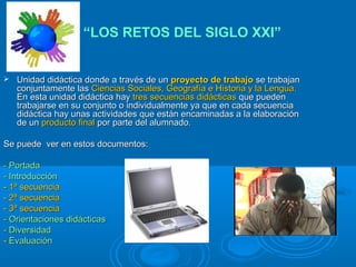  Unidad didáctica donde a través de unUnidad didáctica donde a través de un proyecto de trabajoproyecto de trabajo se trabajanse trabajan
conjuntamente lasconjuntamente las Ciencias Sociales, Geografía e Historia y la Lengua.Ciencias Sociales, Geografía e Historia y la Lengua.
En esta unidad didáctica hayEn esta unidad didáctica hay tres secuencias didácticastres secuencias didácticas que puedenque pueden
trabajarse en su conjunto o individualmente ya que en cada secuenciatrabajarse en su conjunto o individualmente ya que en cada secuencia
didáctica hay unas actividades que están encaminadas a la elaboracióndidáctica hay unas actividades que están encaminadas a la elaboración
de unde un producto finalproducto final por parte del alumnado.por parte del alumnado.
Se puede ver en estos documentos:Se puede ver en estos documentos:
-- PortadaPortada
-- IntroducciónIntroducción
- 1ª secuencia- 1ª secuencia
- 2ª secuencia- 2ª secuencia
- 3ª secuencia- 3ª secuencia
-- Orientaciones didácticasOrientaciones didácticas
-- DiversidadDiversidad
-- EvaluaciónEvaluación
“LOS RETOS DEL SIGLO XXI”
 