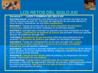LOS RETOS DEL SIGLO XXI
 Secuencia 1 LUCES Y SOMBRAS DEL SIGLO XXI
 Actividad previa: Acercamiento a las diferencias y los cambios ocurridos en las
últimas décadas del siglo XX. Visionado de fragmentos de una serie televisiva y
toma de datos. Realización de una tabla comparativa.
 Actividad 1: Trabajo de producción de un texto expositivo de estructura
comparativa utilizando los datos recabados en la actividad anterior.
 Actividad 2: Actividad para concretar los aspectos que serán trabajados a lo largo
de la unidad. Clasificación de titulares de prensa que permiten reconocer grandes
bloques de problemas del siglo XXI.
 Actividad 3: Realización de una encuesta sobre las preocupaciones de la
sociedad. Elaboración de gráficos que reflejen los resultados obtenidos.
 Actividad 4: Trabajo de caracterización de los retos del siglo XXI. Lectura
individual de un texto expositivo y resumen de sus datos principales.
Exposición oral del resumen realizado.
 Actividad 5: Los alumnos y alumnas realizarán un friso cronológico de las últimas
cinco décadas. En el friso relacionarán fechas, imágenes, acontecimientos y textos
sobre dichos acontecimientos.
 Actividad 6: Lectura de dos textos sobre la pobreza y la marginación del tercer
mundo. Elaboración de una síntesis.
 Actividad final: Trabajo sobre la planificación de un texto argumentativo.
Búsqueda y selección de argumentos. Elección de una tesis. Estrategias para refutar
los contra argumentos. Escritura de una carta al director. Envío a prensa o
creación de un panel en el centro.
 