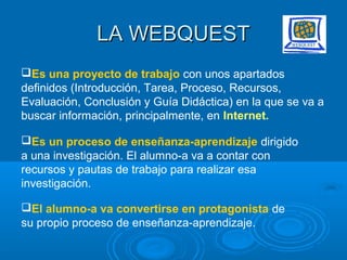 LA WEBQUESTLA WEBQUEST
Es una proyecto de trabajo con unos apartados
definidos (Introducción, Tarea, Proceso, Recursos,
Evaluación, Conclusión y Guía Didáctica) en la que se va a
buscar información, principalmente, en Internet.
Es un proceso de enseñanza-aprendizaje dirigido
a una investigación. El alumno-a va a contar con
recursos y pautas de trabajo para realizar esa
investigación.
El alumno-a va convertirse en protagonista de
su propio proceso de enseñanza-aprendizaje.
 