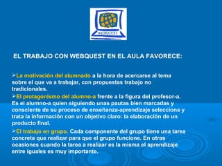 EL TRABAJO CON WEBQUEST EN EL AULA FAVORECE:
La motivación del alumnado a la hora de acercarse al tema
sobre el que va a trabajar, con propuestas trabajo no
tradicionales.
El protagonismo del alumno-a frente a la figura del profesor-a.
Es el alumno-a quien siguiendo unas pautas bien marcadas y
consciente de su proceso de enseñanza-aprendizaje selecciona y
trata la información con un objetivo claro: la elaboración de un
producto final.
El trabajo en grupo. Cada componente del grupo tiene una tarea
concreta que realizar para que el grupo funcione. En otras
ocasiones cuando la tarea a realizar es la misma el aprendizaje
entre iguales es muy importante.
 