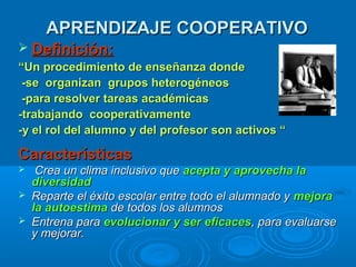 APRENDIZAJE COOPERATIVOAPRENDIZAJE COOPERATIVO
 Definición:Definición:
““Un procedimiento de enseñanza dondeUn procedimiento de enseñanza donde
-se organizan grupos heterogéneos-se organizan grupos heterogéneos
-para resolver tareas académicas-para resolver tareas académicas
-trabajando cooperativamente-trabajando cooperativamente
-y el rol del alumno y del profesor son activos “-y el rol del alumno y del profesor son activos “
CaracterísticasCaracterísticas
 Crea un clima inclusivo queCrea un clima inclusivo que acepta y aprovecha laacepta y aprovecha la
diversidaddiversidad
 Reparte el éxito escolar entre todo el alumnado yReparte el éxito escolar entre todo el alumnado y mmejoraejora
la autoestimala autoestima de todos los alumnosde todos los alumnos
 Entrena paraEntrena para evolucionar y ser eficacesevolucionar y ser eficaces, para evaluarse, para evaluarse
y mejorar.y mejorar.
 