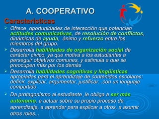 A. COOPERATIVOA. COOPERATIVO
CaracterísticasCaracterísticas
 OfreceOfrece oportunidades de interacción que poportunidades de interacción que potencianotencian
actitudes comunicativasactitudes comunicativas, de, de resolución de conflictosresolución de conflictos,,
dinámicas dedinámicas de ayudaayuda, ánimo y, ánimo y refuerzorefuerzo entre losentre los
miembros del grupo.miembros del grupo.
 DesarrollaDesarrolla habilidades de organización socialhabilidades de organización social dede
carácter cívico, ya que motiva a los estudiantes acarácter cívico, ya que motiva a los estudiantes a
perseguir objetivos comunes, y estimula a que seperseguir objetivos comunes, y estimula a que se
preocupen más por los demáspreocupen más por los demás
 DesarrollaDesarrolla habilidades cognitivas y lingüísticashabilidades cognitivas y lingüísticas
apropiadas para el aprendizaje de contenidos escolares:apropiadas para el aprendizaje de contenidos escolares:
definir, explicar, argumentar, justificar...con un lenguajedefinir, explicar, argumentar, justificar...con un lenguaje
compartidocompartido
 Da protagonismo al estudiante ,le obliga aDa protagonismo al estudiante ,le obliga a ser másser más
autónomoautónomo,, a actuara actuar sobre su propio proceso desobre su propio proceso de
aprendizaje, a aprender para explicar aaprendizaje, a aprender para explicar a otros, a asumirotros, a asumir
otros roles...otros roles...
 