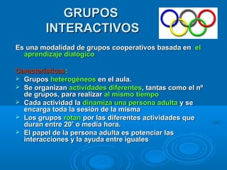 GRUPOSGRUPOS
INTERACTIVOSINTERACTIVOS
Es una modalidad de grupos cooperativos basada enEs una modalidad de grupos cooperativos basada en elel
aprendizaje dialógicoaprendizaje dialógico
CaracterísticasCaracterísticas::
 GruposGrupos heterogéneosheterogéneos en el aula.en el aula.
 Se organizanSe organizan actividades diferentesactividades diferentes, tantas como el nº, tantas como el nº
de grupos, para realizarde grupos, para realizar al mismo tiempoal mismo tiempo
 Cada actividad laCada actividad la dinamizadinamiza una persona adultauna persona adulta y sey se
encarga toda la sesión de la mismaencarga toda la sesión de la misma
 Los gruposLos grupos rotanrotan por las diferentes actividades quepor las diferentes actividades que
duran entre 20’ o media hora.duran entre 20’ o media hora.
 El papel de la persona adulta es potenciar lasEl papel de la persona adulta es potenciar las
interacciones y la ayuda entre igualesinteracciones y la ayuda entre iguales
 
