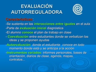 EVALUACIÓNEVALUACIÓN
AUTORREGULADORAAUTORREGULADORA
CaracterísticasCaracterísticas::
-Se sustenta en las-Se sustenta en las interacciones entre igualesinteracciones entre iguales en el aulaen el aula
-Parte de-Parte de evaluación inicialevaluación inicial diagnósticadiagnóstica
-El alumno-El alumno conoceconoce el plan de trabajo en claseel plan de trabajo en clase
-- CoevaluaciónCoevaluación entre estudiantes donde se verbalizan lasentre estudiantes donde se verbalizan las
ideas y se proponen ayudasideas y se proponen ayudas
--AutoevaluaciónAutoevaluación donde el estudiantedonde el estudiante conoce en todoconoce en todo
momento donde está y se anticipa a la acciónmomento donde está y se anticipa a la acción
--Instrumentos variadosInstrumentos variados: informes personales, bases de: informes personales, bases de
orientación, diarios de clase, agenda, mapas,orientación, diarios de clase, agenda, mapas,
contratos...contratos...
 