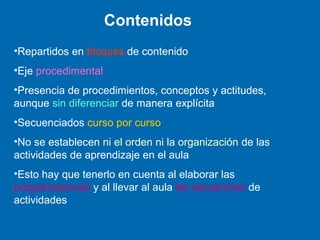 Contenidos
•Repartidos en bloques de contenido
•Eje procedimental
•Presencia de procedimientos, conceptos y actitudes,
aunque sin diferenciar de manera explícita
•Secuenciados curso por curso
•No se establecen ni el orden ni la organización de las
actividades de aprendizaje en el aula
•Esto hay que tenerlo en cuenta al elaborar las
programaciones y al llevar al aula las secuencias de
actividades
 