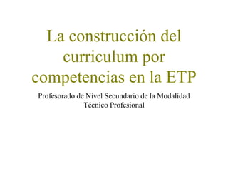 La construcción del
curriculum por
competencias en la ETP
Profesorado de Nivel Secundario de la Modalidad
Técnico Profesional
 
