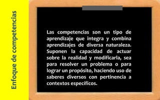 Las competencias son un tipo de
aprendizaje que integra y combina
aprendizajes de diversa naturaleza.
Suponen la capacidad de actuar
sobre la realidad y modificarla, sea
para resolver un problema o para
lograr un propósito, haciendo uso de
saberes diversos con pertinencia a
contextos específicos.
Enfoquedecompetencias
 
