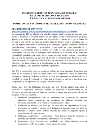 UNIVERSIDAD DISTRITAL FRANCISCO JOSÉ DE CALDAS
FACULTAD DE CIENCIAS Y EDUCACIÓN
LICENCIATURA EN PEDAGOGÍA INFANTIL
COMPETENCIAS Y ESTÁNDARES TIC DESDE LA DIMENSIÓN PEDAGÓGICA
#1 ELEMENTOS DE CONTEXTO
http://buscapalabras.com.ar/sopa-de-letras-de-las-tic-en-pedagog%C3%ADa.html
Se reconoce las TIC en relación a la sociedad iniciando desde averiguar en qué parte éstas
ayudan o benefician la sociedad misma y lo que implica desde la transformación que puede
lograrse si se realiza un uso adecuado, esto dependiendo el contexto en el que se utilicen las
tic será lo que permite ver hacia una posible utilización desde o para el aprendizaje con lo
cual se lograría transformar la enseñanza y el aprendizaje logrando desarrollar habilidades
psicoeducativas, colaborativas y vocacionales, y por medio de estas desarrollar en el
estudiante el pensamiento crítico y creativo por medio de una propuesta que genere un
conocimiento, En todo esto la tecnología como mediador de la sociedad. las tic tienen una
potencialidad psicológica que reúne las tres partes que son, alumno, profesor, y aprendizaje
bajo un entorno educativo, ya que para el docente es elemental hacer desarrollo de estas
desde un proceso de integración en lo simbólico, en estos espacios se podrá ver un escenario
educativo, cuya intencionalidad es la transformación de las prácticas educativas de forma que
genere un impacto, o un aprendizaje realmente significativo.
Las TIC se comprenden como un modelo de trabajo que sería importante desarrollarse por
parte de los docentes y cómo se deben centrar estas competencias desde las dimensiones
pedagógicas, didácticas, reflexivas y críticas, y como son importantes en el desarrollo de la
sociedad, ya desde la pedagogía se busca que el docente se apropie y transforme estas
competencias y las implemente en cualquier entorno educativo.
Existen unos tipos de habilidades propuestas que todo docente debería tener cómo la
vocación, la competencia profesional científica, la dedicación el reconocimiento de sus
deberes y sus derechos que por lógica su profesión le otorga. esto determinará el éxito de
cualquier recurso de enseñanza.
1. Habilidades psicoeducativas: Esto va relacionado con la creación de contextos
educativos, genera experiencias que promueven las relaciones concretas con
problemas identificados de la reflexión y del pensamiento crítico.
2. Habilidades vocacionales y de liderazgo: se debe tener una disposición de liderazgo
al momento de enseñar y aportar en la formación de personas, para esto debe ser
innovador y creativo, siendo también influyente por medio de preguntas, aportes y
transformación de conocimientos.
3. Habilidades cooperativas y colaborativas: Aquí debemos tener la perspectiva al
momento de compartir conocimientos e información con los demás.
4. Pensamiento crítico: Debemos tener habilidades para utilizar diferentes tipos de
pensamientos, poder hacer juicios y tomar ciertas decisiones.
 
