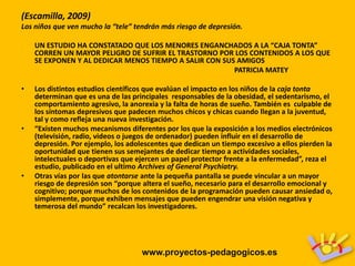 (Escamilla, 2009)
Los niños que ven mucho la “tele” tendrán más riesgo de depresión.

    UN ESTUDIO HA CONSTATADO QUE LOS MENORES ENGANCHADOS A LA “CAJA TONTA”
    CORREN UN MAYOR PELIGRO DE SUFRIR EL TRASTORNO POR LOS CONTENIDOS A LOS QUE
    SE EXPONEN Y AL DEDICAR MENOS TIEMPO A SALIR CON SUS AMIGOS
                                                        PATRICIA MATEY

•   Los distintos estudios científicos que evalúan el impacto en los niños de la caja tonta
    determinan que es una de las principales responsables de la obesidad, el sedentarismo, el
    comportamiento agresivo, la anorexia y la falta de horas de sueño. También es culpable de
    los síntomas depresivos que padecen muchos chicos y chicas cuando llegan a la juventud,
    tal y como refleja una nueva investigación.
•   “Existen muchos mecanismos diferentes por los que la exposición a los medios electrónicos
    (televisión, radio, videos o juegos de ordenador) pueden influir en el desarrollo de
    depresión. Por ejemplo, los adolescentes que dedican un tiempo excesivo a ellos pierden la
    oportunidad que tienen sus semejantes de dedicar tiempo a actividades sociales,
    intelectuales o deportivas que ejercen un papel protector frente a la enfermedad”, reza el
    estudio, publicado en el ultimo Archives of General Psychiatry.
•   Otras vías por las que atontarse ante la pequeña pantalla se puede vincular a un mayor
    riesgo de depresión son “porque altera el sueño, necesario para el desarrollo emocional y
    cognitivo; porque muchos de los contenidos de la programación pueden causar ansiedad o,
    simplemente, porque exhiben mensajes que pueden engendrar una visión negativa y
    temerosa del mundo” recalcan los investigadores.




                                    www.proyectos-pedagogicos.es
 