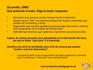 (Escamilla, 2009)
Qué pretende el texto. Elige la mejor respuesta:

•       Demostrar que pasamos mucho tiempo viendo la televisión.
•       Exponer que la “tele” nos deprime porque hay muchos contenidos que
        pueden ser dramáticos y duros.
•       Argumentar que nuestro equilibrio personal exige seleccionar y alternar
        entre propuestas en el empleo del tiempo libre.
•       Defender que tenemos que cuidarnos si queremos encontrarnos bien.

Explica, de manera personal, pero apoyándote en la información del texto,
      por qué se llama “caja tonta” a la televisión.

Identifica una serie de actividades para el fin de semana que puedan
      “ayudar a prevenir depresiones”.

    –      La propuesta debe incluir el seguimiento de algún programa de televisión
           que no contribuya a “atontarse” como señala el texto.


                                   www.proyectos-pedagogicos.es
 