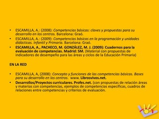 •   ESCAMILLA, A.: (2008): Competencias básicas: claves y propuestas para su
    desarrollo en los centros. Barcelona: Graó.
•   ESCAMILLA, A.: (2009): Competencias básicas en la programación y unidades
    didácticas. Infantil y Primaria. Barcelona: Graó.
•   ESCAMILLA, A., PACHECO, M. GONZÁLEZ, M. J. (2009): Cuadernos para la
    evaluación de competencias. Madrid: SM. (Material con propuestas de
    indicadores de desempeño para las áreas y ciclos de la Educación Primaria)

EN LA RED

•   ESCAMILLA, A, (2008): Concepto y funciones de las competencias básicas. Bases
    para su desarrollo en los centros. www. Librosvivos.net.
•   Desarrollos/Proyectos curriculares. Profes.net. (con propuestas de relación áreas
    y materias con competencias, ejemplos de competencias específicas, cuadros de
    relaciones entre competencias y criterios de evaluación.
 