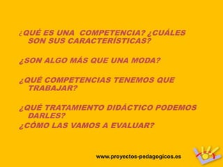¿QUÉ ES UNA COMPETENCIA? ¿CUÁLES
 SON SUS CARACTERÍSTICAS?

¿SON ALGO MÁS QUE UNA MODA?

¿QUÉ COMPETENCIAS TENEMOS QUE
  TRABAJAR?

¿QUÉ TRATAMIENTO DIDÁCTICO PODEMOS
  DARLES?
¿CÓMO LAS VAMOS A EVALUAR?


              www.proyectos-pedagogicos.es
 