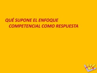 QUÉ SUPONE EL ENFOQUE
 COMPETENCIAL COMO RESPUESTA
 