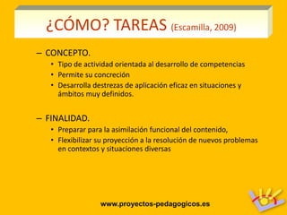 ¿CÓMO? TAREAS (Escamilla, 2009)
– CONCEPTO.
   • Tipo de actividad orientada al desarrollo de competencias
   • Permite su concreción
   • Desarrolla destrezas de aplicación eficaz en situaciones y
     ámbitos muy definidos.


– FINALIDAD.
   • Preparar para la asimilación funcional del contenido,
   • Flexibilizar su proyección a la resolución de nuevos problemas
     en contextos y situaciones diversas




                  www.proyectos-pedagogicos.es
 