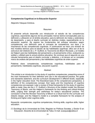 Revista Electrónica de Desarrollo de Competencias (REDEC) - N° 6 - Vol. 2 - 2010
Universidad de Talca
Alejandro Vásquez C.
Sociólogo, magíster en Políticas Sociales
------------------------------------------------------------------------------------------------------------------------------------------------------------
34
.
Competencias Cognitivas en la Educación Superior
Alejandro Vásquez Córdova.
Resumen
El presente artículo desarrolla una introducción al estudio de las competencias
cognitivas, exponiendo algunos de los principales marcos teórico-conceptuales para su
definición y utilización en el ámbito educativo, para la definición de metas y estándares
de desempeño, y para el diseño curricular en distintos niveles, especialmente en la
educación superior. Se expone los fundamentos del enfoque educativo según
competencias, una definición para el concepto de competencia, sus tipos y la
importancia de las competencias cognitivas. A continuación se hace una revisión de
tres modelos teóricos para el estudio de las habilidades cognitivas: ellos son el de la
estructura del intelecto de J. P. Guilford, la Taxonomía de Bloom Revisada, y el modelo
de Halpern para las habilidades del pensamiento y el pensamiento crítico, evaluando su
solidez y utilidad para la actual práctica educativa. Se concluye que el segundo es una
robusta herramienta para el diseño curricular y didáctico, y el tercero es un completo
marco de análisis del pensamiento y las habilidades cognitivas de orden superior.
Palabras clave: competencias, competencias cognitivas, habilidades para el
pensamiento, habilidades cognitivas, educación superior.
Abstract
This article is an introduction to the study of cognitive competencies, presenting some of
the main frameworks for their definition and use in the educational practice, the goals
and standards statement, and the curriculum development in different levels, especially
in the higher education level. The theoretical basis of the competencies perspective, a
definition of the competencies concept, their types and the importance of cognitive
competencies are exposed. Later a review of three frameworks for the study of cognitive
skills is made: they are the J. P. Guilford´s Structure of the Intellect model, the Revised
Taxonomy of Bloom, and the Halpern‘s framework for the thinking and critical thinking
skills, judging their strength and usefulness for today‘s educational practice. The
conclusion is that the Revised Taxonomy of Bloom is a robust tool for the curricular and
didactic design, and the Halpern‘s model is a complete framework for the analysis of
thinking and higher order cognitive skills.
Keywords: competencies, cognitive competencies, thinking skills, cognitive skills, higher
education.
(*) Sociólogo de la Universidad de Chile, Magíster en Políticas Sociales, y Doctor © en
Educación. Docente de la Universidad de Talca. E-mail: avasquez@utalca.cl
 