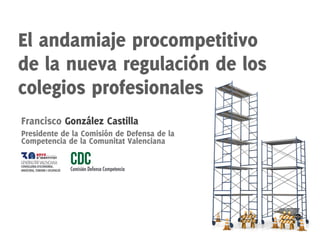 El andamiaje procompetitivo
de la nueva regulación de los
colegios profesionales
Francisco González Castilla
Presidente de la Comisión de Defensa de la
Competencia de la Comunitat Valenciana
 