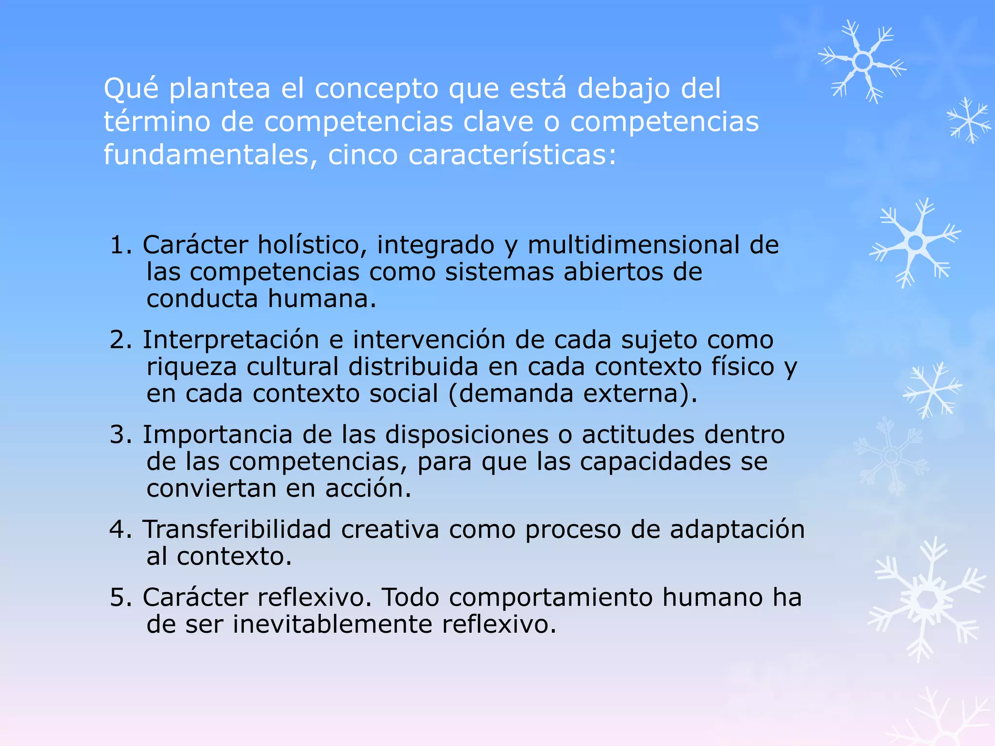 Qué plantea el concepto que está debajo del
término de competencias clave o competencias
fundamentales, cinco características:


1. Carácter holístico, integrado y multidimensional de
   las competencias como sistemas abiertos de
   conducta humana.
2. Interpretación e intervención de cada sujeto como
   riqueza cultural distribuida en cada contexto físico y
   en cada contexto social (demanda externa).
3. Importancia de las disposiciones o actitudes dentro
   de las competencias, para que las capacidades se
   conviertan en acción.
4. Transferibilidad creativa como proceso de adaptación
   al contexto.
5. Carácter reflexivo. Todo comportamiento humano ha
   de ser inevitablemente reflexivo.
 