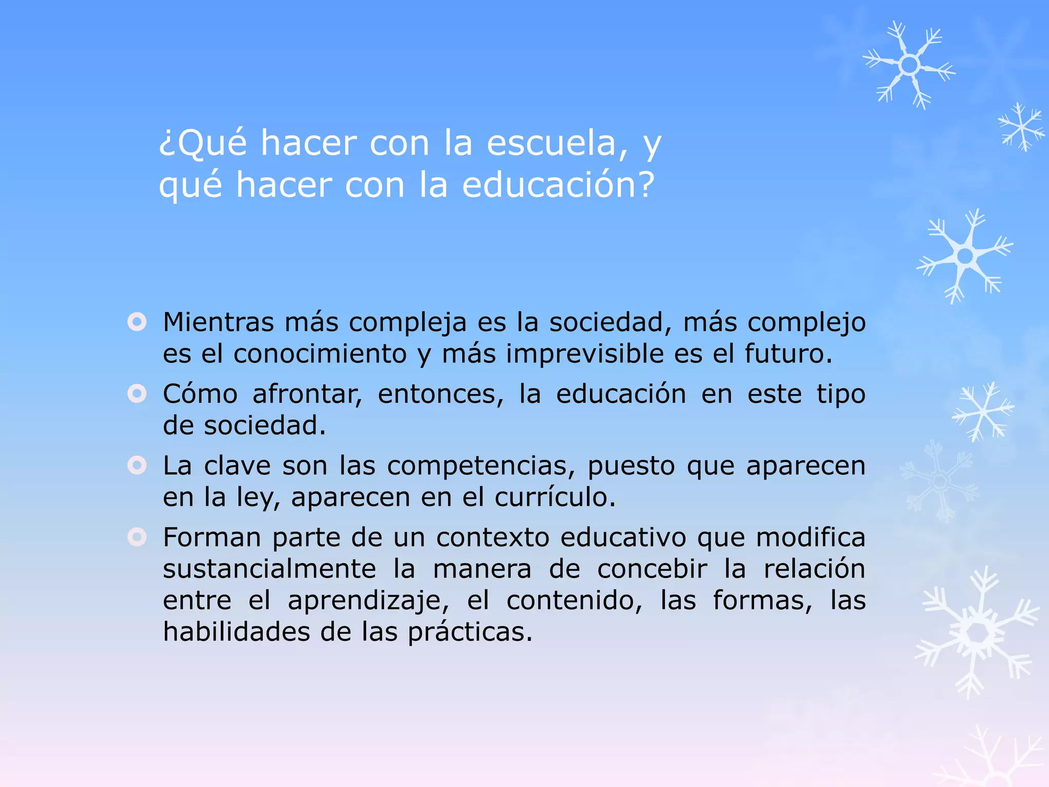 ¿Qué hacer con la escuela, y
  qué hacer con la educación?


 Mientras más compleja es la sociedad, más complejo
  es el conocimiento y más imprevisible es el futuro.
 Cómo afrontar, entonces, la educación en este tipo
  de sociedad.
 La clave son las competencias, puesto que aparecen
  en la ley, aparecen en el currículo.
 Forman parte de un contexto educativo que modifica
  sustancialmente la manera de concebir la relación
  entre el aprendizaje, el contenido, las formas, las
  habilidades de las prácticas.
 