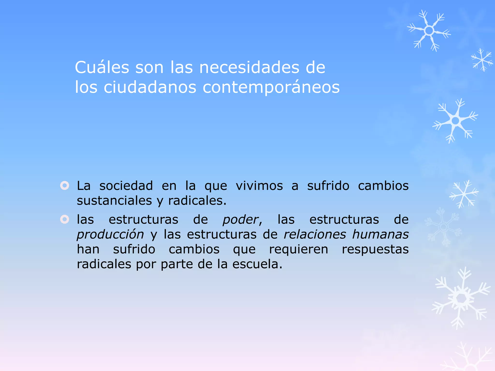 Cuáles son las necesidades de
  los ciudadanos contemporáneos




 La sociedad en la que vivimos a sufrido cambios
  sustanciales y radicales.
 las estructuras de poder, las estructuras de
  producción y las estructuras de relaciones humanas
  han sufrido cambios que requieren respuestas
  radicales por parte de la escuela.
 