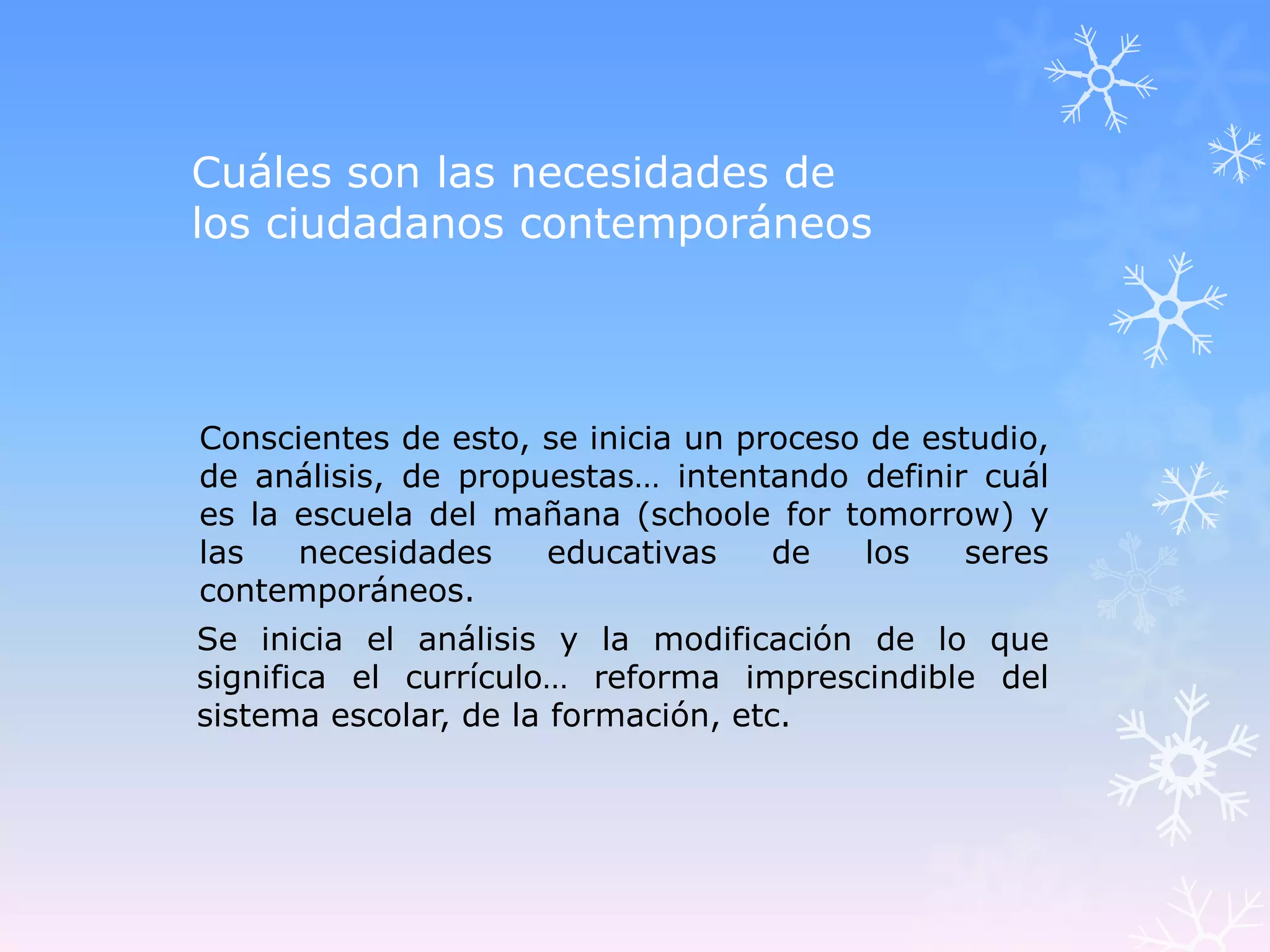 Cuáles son las necesidades de
los ciudadanos contemporáneos



Conscientes de esto, se inicia un proceso de estudio,
de análisis, de propuestas… intentando definir cuál
es la escuela del mañana (schoole for tomorrow) y
las   necesidades    educativas     de   los    seres
contemporáneos.
Se inicia el análisis y la modificación de lo que
significa el currículo… reforma imprescindible del
sistema escolar, de la formación, etc.
 