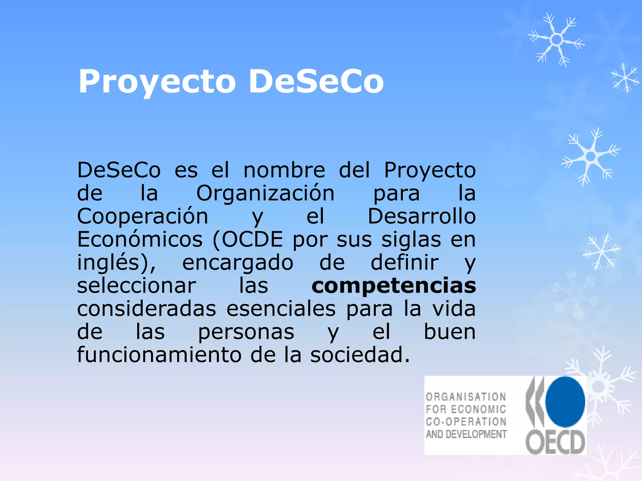 Proyecto DeSeCo

DeSeCo es el nombre del Proyecto
de     la   Organización   para    la
Cooperación       y   el   Desarrollo
Económicos (OCDE por sus siglas en
inglés), encargado de definir y
seleccionar     las   competencias
consideradas esenciales para la vida
de    las   personas     y el   buen
funcionamiento de la sociedad.
 