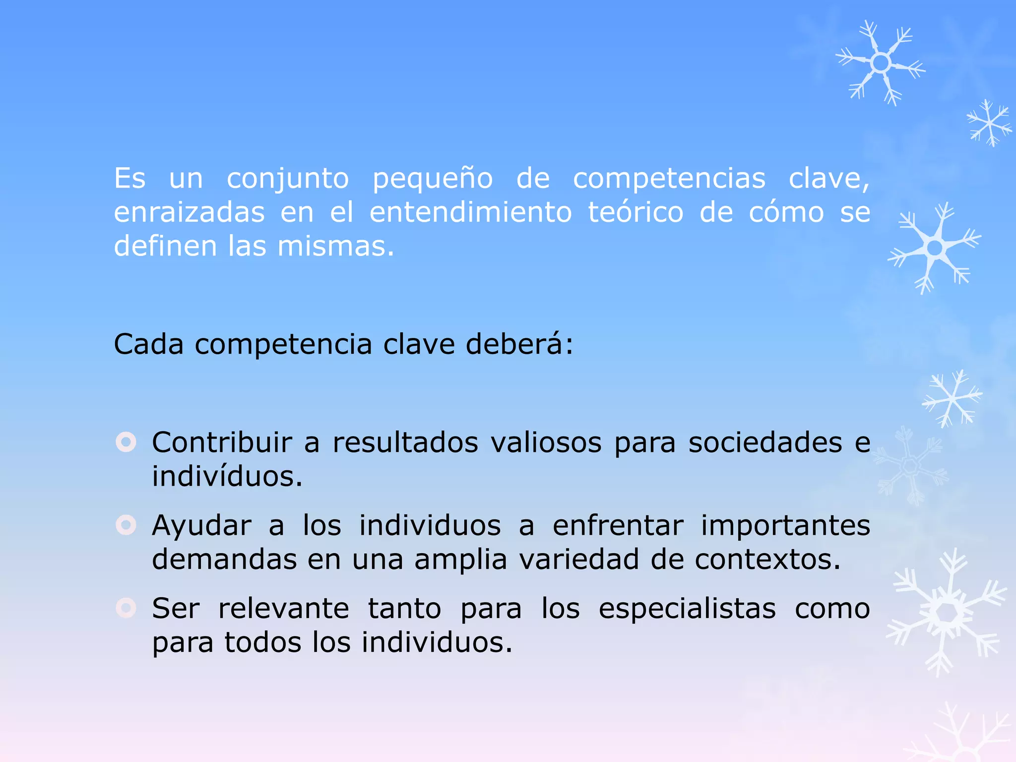 Es un conjunto pequeño de competencias clave,
enraizadas en el entendimiento teórico de cómo se
definen las mismas.


Cada competencia clave deberá:


 Contribuir a resultados valiosos para sociedades e
  indivíduos.
 Ayudar a los individuos a enfrentar importantes
  demandas en una amplia variedad de contextos.
 Ser relevante tanto para los especialistas como
  para todos los individuos.
 