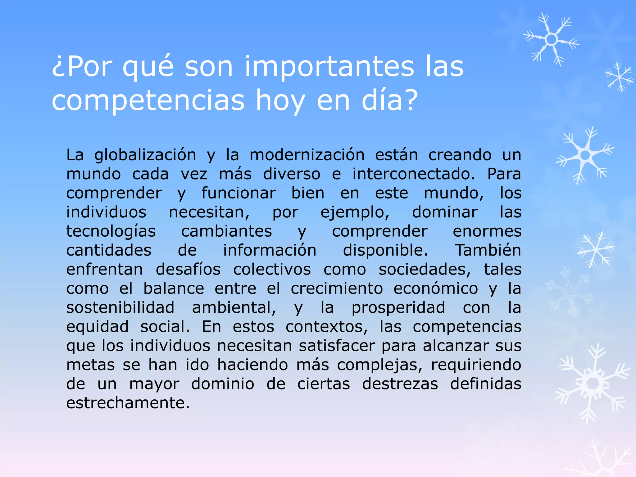 ¿Por qué son importantes las
competencias hoy en día?
 La globalización y la modernización están creando un
 mundo cada vez más diverso e interconectado. Para
 comprender y funcionar bien en este mundo, los
 individuos necesitan, por ejemplo, dominar las
 tecnologías    cambiantes    y    comprender     enormes
 cantidades     de   información    disponible.   También
 enfrentan desafíos colectivos como sociedades, tales
 como el balance entre el crecimiento económico y la
 sostenibilidad ambiental, y la prosperidad con la
 equidad social. En estos contextos, las competencias
 que los individuos necesitan satisfacer para alcanzar sus
 metas se han ido haciendo más complejas, requiriendo
 de un mayor dominio de ciertas destrezas definidas
 estrechamente.
 