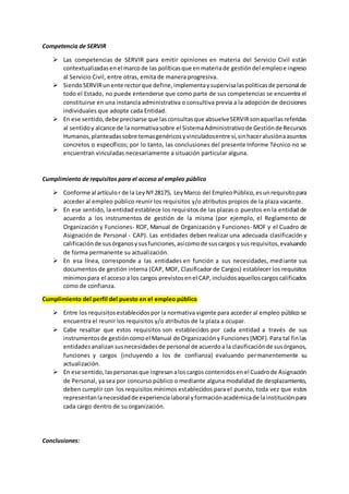 Competencia de SERVIR
 Las competencias de SERVIR para emitir opiniones en materia del Servicio Civil están
contextualizadasenel marcode las políticasque enmateriade gestióndel empleoe ingreso
al Servicio Civil, entre otras, emita de manera progresiva.
 SiendoSERVIRun ente rectorque define,implementaysupervisalaspolíticasde personal de
todo el Estado, no puede entenderse que como parte de sus competencias se encuentra el
constituirse en una instancia administrativa o consultiva previa a la adopción de decisiones
individuales que adopte cada Entidad.
 En ese sentido,debe precisarse que lasconsultasque absuelveSERVIRsonaquellasreferidas
al sentidoy alcance de la normativasobre el SistemaAdministrativode Gestiónde Recursos
Humanos,planteadassobre temasgenéricosyvinculadosentre sí,sinhaceralusiónaasuntos
concretos o específicos; por lo tanto, las conclusiones del presente Informe Técnico no se
encuentran vinculadas necesariamente a situación particular alguna.
Cumplimiento de requisitos para el acceso al empleo público
 Conforme al artículor de la Ley Nº 28175, LeyMarco del EmpleoPúblico,esunrequisitopara
acceder al empleo público reunir los requisitos y/o atributos propios de la plaza vacante.
 En ese sentido, la entidad establece los requisitos de las plazas o puestos en la entidad de
acuerdo a los instrumentos de gestión de la misma (por ejemplo, el Reglamento de
Organización y Funciones- ROF, Manual de Organización y Funciones- MOF y el Cuadro de
Asignación de Personal - CAP). Las entidades deben realizar una adecuada clasificación y
calificaciónde susórganosysusfunciones,asícomode suscargos ysusrequisitos,evaluando
de forma permanente su actualización.
 En esa línea, corresponde a las entidades en función a sus necesidades, mediante sus
documentos de gestión interna (CAP, MOF, Clasificador de Cargos) establecer los requisitos
mínimospara el acceso a los cargos previstosenel CAP,incluidosaquelloscargoscalificados
como de confianza.
Cumplimiento del perfil del puesto en el empleo público
 Entre los requisitosestablecidospor la normativa vigente para acceder al empleo público se
encuentra el reunir los requisitos y/o atributos de la plaza a ocupar.
 Cabe resaltar que estos requisitos son establecidos por cada entidad a través de sus
instrumentosde gestióncomoel Manual de Organizacióny Funciones{MOF).Para tal finlas
entidadesanalizansusnecesidadesde personal de acuerdoa la clasificaciónde susórganos,
funciones y cargos {incluyendo a los de confianza) evaluando permanentemente su
actualización.
 En ese sentido,laspersonasque ingresanaloscargos contenidosenel Cuadrode Asignación
de Personal, ya sea por concurso público o mediante alguna modalidad de desplazamiento,
deben cumplir con los requisitos mínimos establecidos para el puesto, toda vez que estos
representanlanecesidadde experiencialaboral yformaciónacadémicade lainstituciónpara
cada cargo dentro de su organización.
Conclusiones:
 