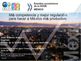 Más competencia y mejor regulación  para hacer a México más productivo José Antonio Ardavín Director Centro de la OCDE en México para América Latina V Conferencia Anual sobre Competencia y Regulación  “ Zona de Topes” Centro de Investigación para el Desarrollo A.C. (CIDAC) Mexico,  7 de septiembre de 2011 