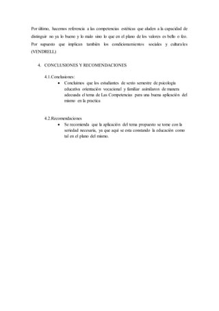 Por último, hacemos referencia a las competencias estéticas que aluden a la capacidad de
distinguir no ya lo bueno y lo malo sino lo que en el plano de los valores es bello o feo.
Por supuesto que implican también los condicionamientos sociales y culturales
(VENDRELL)
4. CONCLUSIONES Y RECOMENDACIONES
4.1.Conclusiones:
 Concluimos que los estudiantes de sexto semestre de psicología
educativa orientación vocacional y familiar asimilaron de manera
adecuada el tema de Las Competencias para una buena aplicación del
mismo en la practica
4.2.Recomendaciones
 Se recomienda que la aplicación del tema propuesto se tome con la
seriedad necesaria, ya que aquí se esta constando la educación como
tal en el plano del mismo.
 