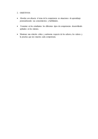 2. OBJETIVOS
 Abordar con eficacia el tema de la competencia en situaciones de aprendizaje
potencializando sus conocimientos y habilidades.
 Fomentar en los estudiantes los diferentes tipos de competencias desarrollando
aptitudes en los mismos.
 Mantener una relación crítica y autónoma respecto de los saberes, los valores y
la practica que nos muestra cada competencia.
 