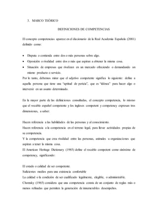 3. MARCO TEÓRICO
DEFINICIONES DE COMPETENCIAS
El concepto competencias aparece en el diccionario de la Real Academia Española (2001)
definido como:
 Disputa o contienda entre dos o más personas sobre algo.
 Oposición o rivalidad entre dos o más que aspiran a obtener la misma cosa.
 Situación de empresas que rivalizan en un mercado ofreciendo o demandando un
mismo producto o servicio.
Por lo tanto, debemos mirar que el adjetivo competente significa lo siguiente: define a
aquella persona que tiene una “aptitud de pericia”, que es “idónea” para hacer algo o
intervenir en un asunto determinado.
En la mayor parte de las definiciones consultadas, el concepto competencia, lo mismo
que el vocablo español competente y los ingleses competent y competency expresan tres
dimensiones, a saber:
Hacen referencia a las habilidades de las personas y al conocimiento.
Hacen referencia a la competencia en el terreno legal, para llevar actividades propias de
su competencia.
Y la competencia que crea rivalidad entre las personas, animales u organizaciones que
aspiran a tener la misma cosa.
El American Heritage Dictionary (1985) define el vocablo competent como sinónimo de
competency, significando:
El estado o calidad de ser competente.
Suficientes medios para una existencia confortable
La calidad o la condición de ser cualificado legalmente, elegible, o administrable.
Chomsky (1965) considera que una competencia consta de un conjunto de reglas más o
menos refinadas que permiten la generación de innumerables desempeños.
 