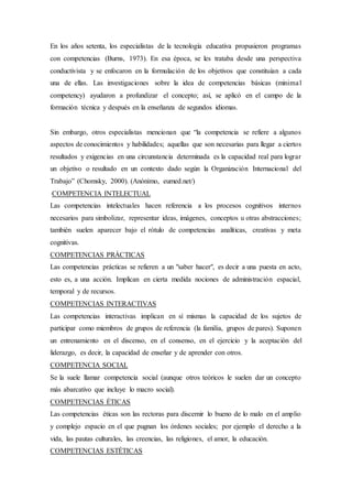 En los años setenta, los especialistas de la tecnología educativa propusieron programas
con competencias (Burns, 1973). En esa época, se les trataba desde una perspectiva
conductivista y se enfocaron en la formulación de los objetivos que constituían a cada
una de ellas. Las investigaciones sobre la idea de competencias básicas (minimal
competency) ayudaron a profundizar el concepto; así, se aplicó en el campo de la
formación técnica y después en la enseñanza de segundos idiomas.
Sin embargo, otros especialistas mencionan que “la competencia se refiere a algunos
aspectos de conocimientos y habilidades; aquellas que son necesarias para llegar a ciertos
resultados y exigencias en una circunstancia determinada es la capacidad real para lograr
un objetivo o resultado en un contexto dado según la Organización Internacional del
Trabajo” (Chomsky, 2000). (Anónimo, eumed.net/)
COMPETENCIA INTELECTUAL
Las competencias intelectuales hacen referencia a los procesos cognitivos internos
necesarios para simbolizar, representar ideas, imágenes, conceptos u otras abstracciones;
también suelen aparecer bajo el rótulo de competencias analíticas, creativas y meta
cognitivas.
COMPETENCIAS PRÁCTICAS
Las competencias prácticas se refieren a un "saber hacer", es decir a una puesta en acto,
esto es, a una acción. Implican en cierta medida nociones de administración espacial,
temporal y de recursos.
COMPETENCIAS INTERACTIVAS
Las competencias interactivas implican en sí mismas la capacidad de los sujetos de
participar como miembros de grupos de referencia (la familia, grupos de pares). Suponen
un entrenamiento en el discenso, en el consenso, en el ejercicio y la aceptación del
liderazgo, es decir, la capacidad de enseñar y de aprender con otros.
COMPETENCIA SOCIAL
Se la suele llamar competencia social (aunque otros teóricos le suelen dar un concepto
más abarcativo que incluye lo macro social).
COMPETENCIAS ÉTICAS
Las competencias éticas son las rectoras para discernir lo bueno de lo malo en el amplio
y complejo espacio en el que pugnan los órdenes sociales; por ejemplo el derecho a la
vida, las pautas culturales, las creencias, las religiones, el amor, la educación.
COMPETENCIAS ESTÉTICAS
 