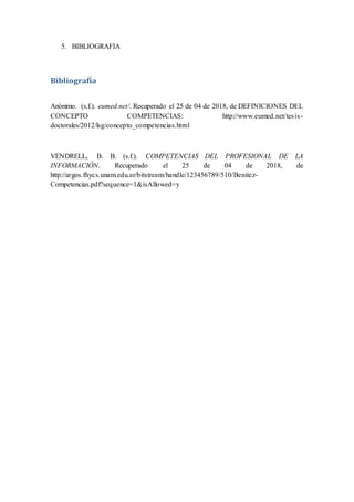 5. BIBLIOGRAFIA
Bibliografía
Anónimo. (s.f.). eumed.net/. Recuperado el 25 de 04 de 2018, de DEFINICIONES DEL
CONCEPTO COMPETENCIAS: http://www.eumed.net/tesis-
doctorales/2012/lsg/concepto_competencias.html
VENDRELL, B. B. (s.f.). COMPETENCIAS DEL PROFESIONAL DE LA
INFORMACIÓN. Recuperado el 25 de 04 de 2018, de
http://argos.fhycs.unam.edu.ar/bitstream/handle/123456789/510/Benitez-
Competencias.pdf?sequence=1&isAllowed=y
 