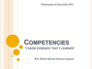 Philosophy of Education 2011




COMPETENCIES
‘I SHOW EVIDENCE THAT I LEARNED’


      M.E. Rafael Alberto Velasco Argente
 