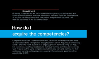 Competencies include a combination of skills, attributes and behaviours that need
to be developed and strengthened throughout one's career. Acquiring a competency
is not a one-time event, but rather an ongoing process. Formal training can help,
but experience, coaching, feedback and individual learning activities are needed as
well. To assist staff in using competencies in their daily work and planning for their
continuous learning and development, ongoing information and guidance will be
provided by OHRM.
acquire the competencies?
Recruitment
Gradually, competencies will be incorporated into generic job descriptions and
vacancy announcements. Interview frameworks and other tools will be developed
to incorporate competencies into recruitment and placement decisions, and
staff will be trained in the use of these tools.
How do I
 