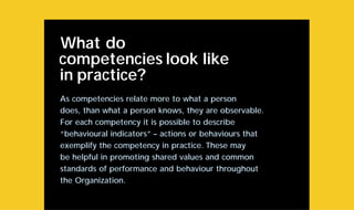 What do
competencies look like
in practice?
As competencies relate more to what a person
does, than what a person knows, they are observable.
For each competency it is possible to describe
“behavioural indicators” – actions or behaviours that
exemplify the competency in practice. These may
be helpful in promoting shared values and common
standards of performance and behaviour throughout
the Organization.
 